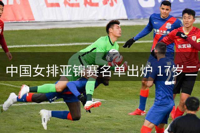 中国女排亚锦赛名单出炉 17岁二传新星无缘阵容引关注