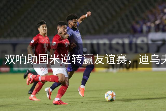 双响助国米逆转赢友谊赛，迪乌夫：我们想要赢得每一场比