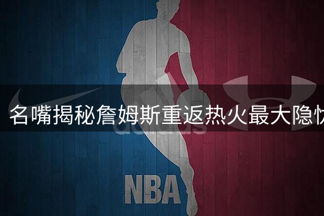 名嘴揭秘詹姆斯重返热火最大隐忧：夺冠功勋恐遭莱利"截胡