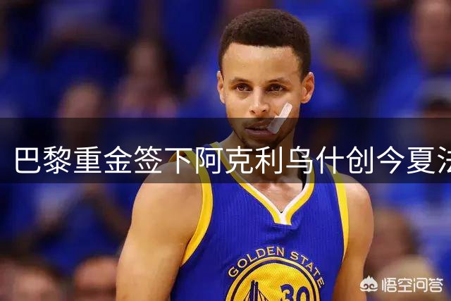 巴黎重金签下阿克利乌什创今夏法甲纪录 巴尔科拉去向成谜
