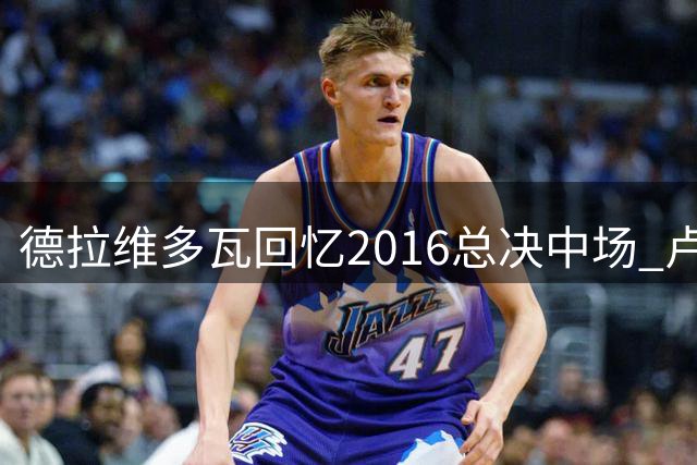 德拉维多瓦回忆2016总决中场 卢指导激励詹姆斯带动全队