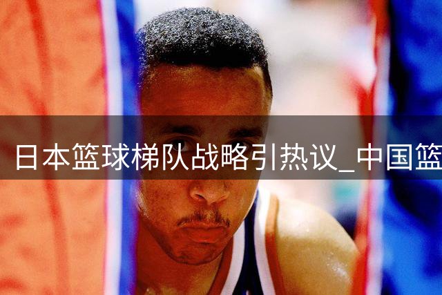 日本篮球梯队战略引热议 中国篮球人才培养模式遭质疑