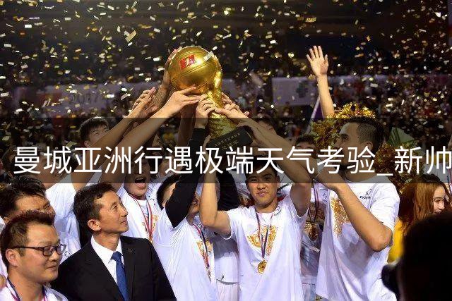 曼城亚洲行遇极端天气考验 新帅马雷斯卡重塑俱乐部开放文化