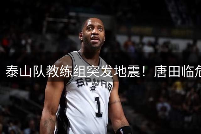 泰山队教练组突发地震！唐田临危受命接掌帅印，韩鹏含泪告别