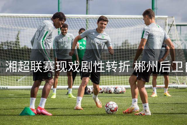 湘超联赛现戏剧性转折 郴州后卫自摆乌龙助株洲主场破局