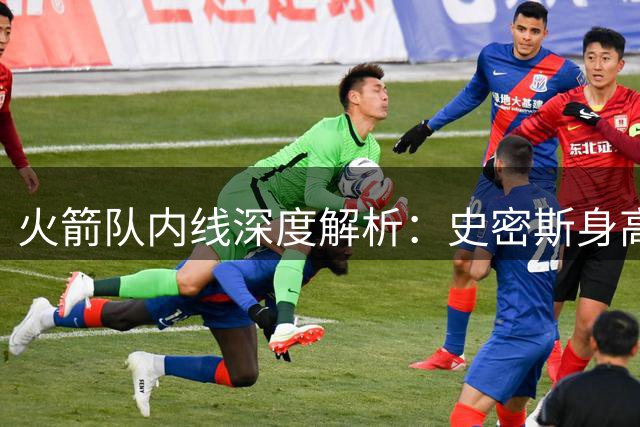 火箭队内线深度解析：史密斯身高暴涨 新秀桑顿或成防守奇兵
