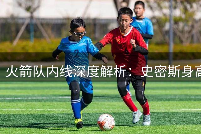 火箭队内线深度解析：史密斯身高暴涨 新秀桑顿或成防守奇兵