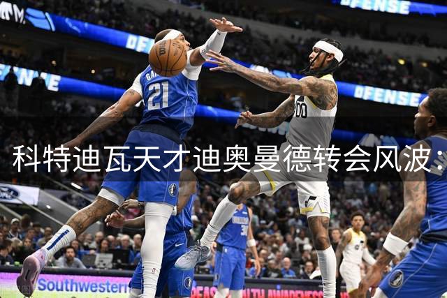 科特迪瓦天才迪奥曼德转会风波：从街头足球到皇马的曲折之路