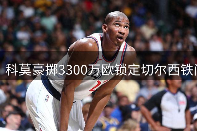 科莫豪掷3300万欧锁定切尔西铁闸 查洛巴意甲体检在即