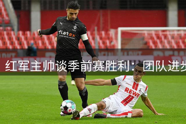 红军主帅谈季前赛胜利：团队进步显著 新援表现亮眼