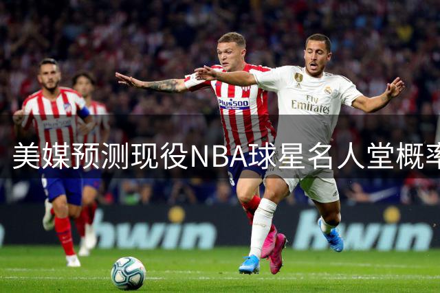 美媒预测现役NBA球星名人堂概率：四大巨星稳进 东契奇排名引热议