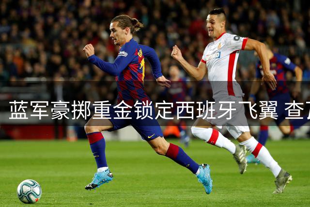蓝军豪掷重金锁定西班牙飞翼 查瓦里亚或成阿隆索战术新棋子