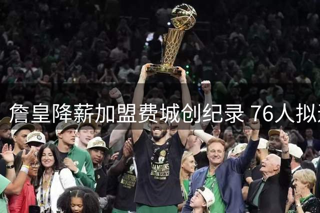 詹皇降薪加盟费城创纪录 76人拟退役球衣并立雕像致敬传奇