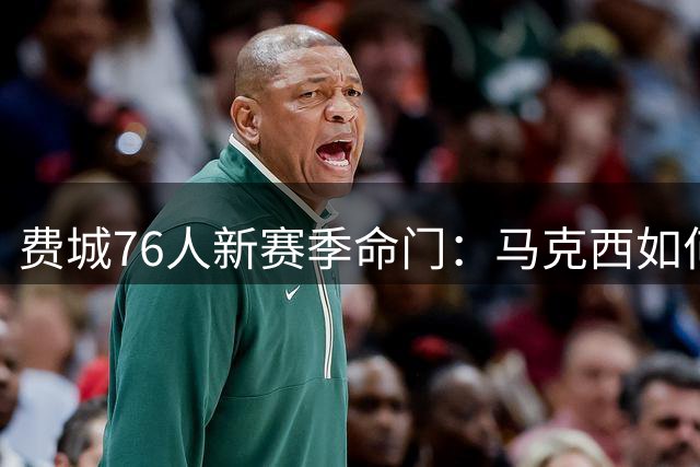 费城76人新赛季命门：马克西如何平衡四巨头球权分配？