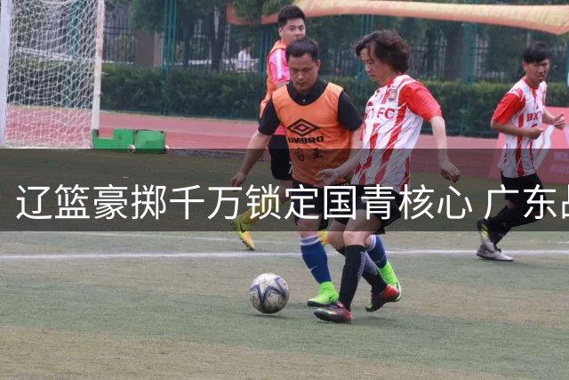 辽篮豪掷千万锁定国青核心 广东战略放弃背后暗藏玄机