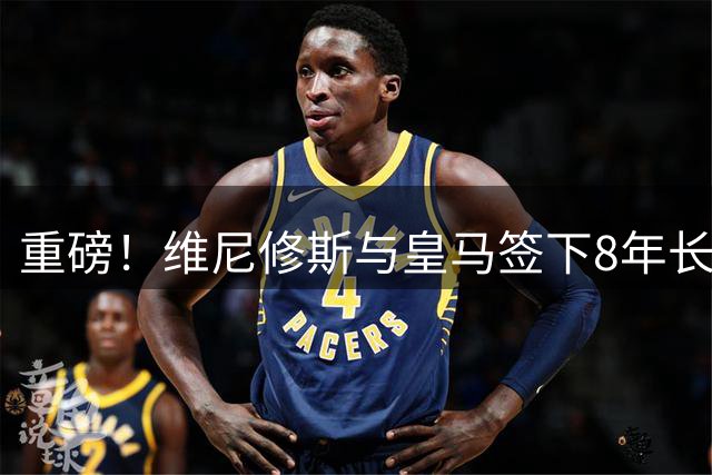 重磅！维尼修斯与皇马签下8年长约 年薪翻倍锁定未来核心