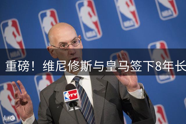 重磅！维尼修斯与皇马签下8年长约 年薪翻倍锁定未来核心