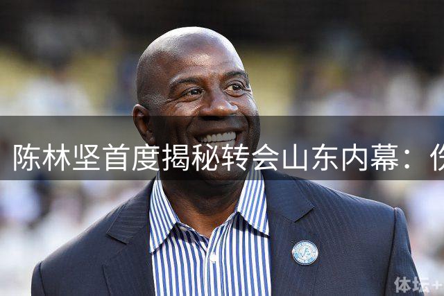 陈林坚首度揭秘转会山东内幕：伤病后薪资谈判陷僵局 深情致谢老东家