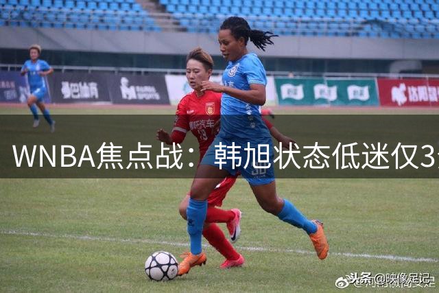 WNBA焦点战：韩旭状态低迷仅3分 王牌核心威尔逊33+10率队取胜